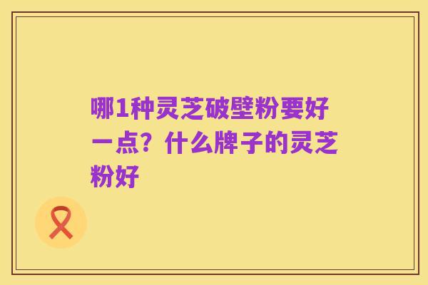 哪1种灵芝破壁粉要好一点?什么牌子的灵芝粉好