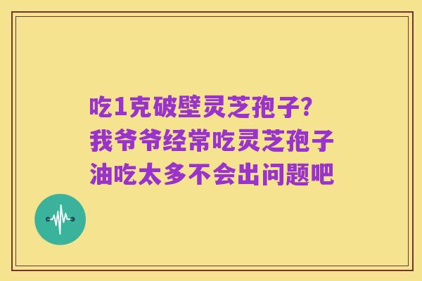 吃1克破壁灵芝孢子？我爷爷经常吃灵芝孢子油吃太多不会出问题吧