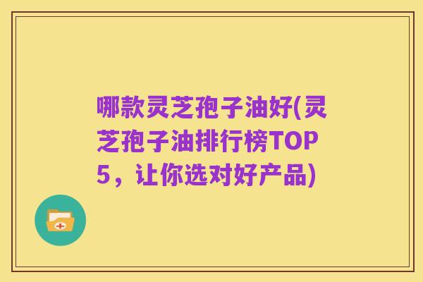 哪款灵芝孢子油好(灵芝孢子油排行榜TOP5,让你选对好产品)