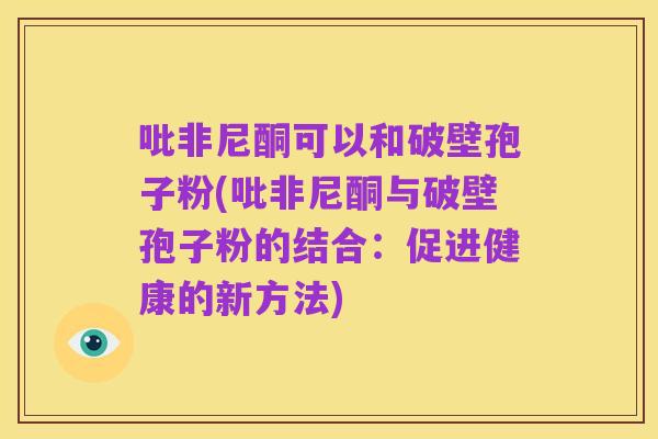 吡非尼酮可以和破壁孢子粉(吡非尼酮与破壁孢子粉的结合：促进健康的新方法)