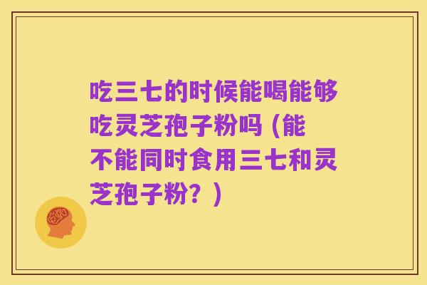 吃三七的时候能喝能够吃灵芝孢子粉吗 (能不能同时食用三七和灵芝孢子粉?)