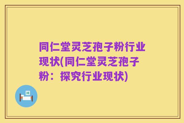 同仁堂灵芝孢子粉行业现状(同仁堂灵芝孢子粉:探究行业现状)