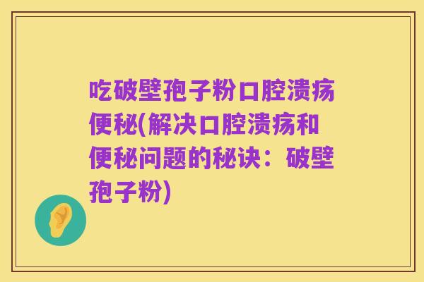 吃破壁孢子粉口腔溃疡便秘(解决口腔溃疡和便秘问题的秘诀:破壁孢子粉)