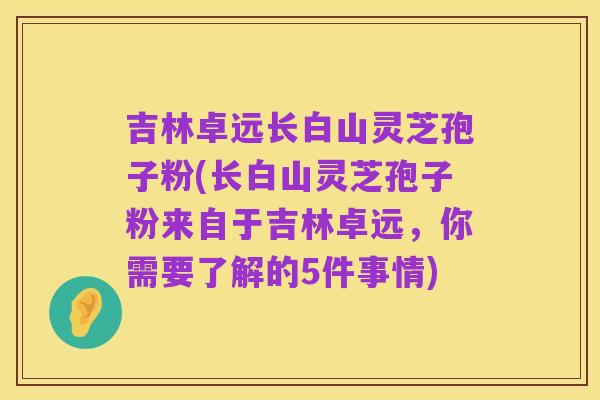 吉林卓远长白山灵芝孢子粉(长白山灵芝孢子粉来自于吉林卓远,你需要了解的5件事情)