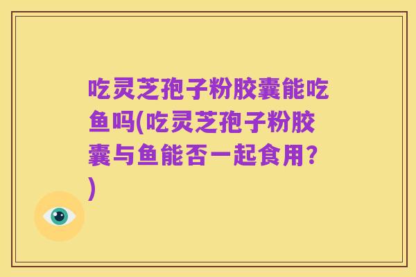 吃灵芝孢子粉胶囊能吃鱼吗(吃灵芝孢子粉胶囊与鱼能否一起食用?)