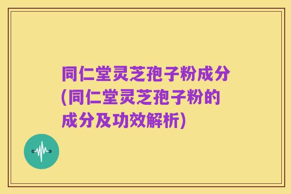同仁堂灵芝孢子粉成分(同仁堂灵芝孢子粉的成分及功效解析)