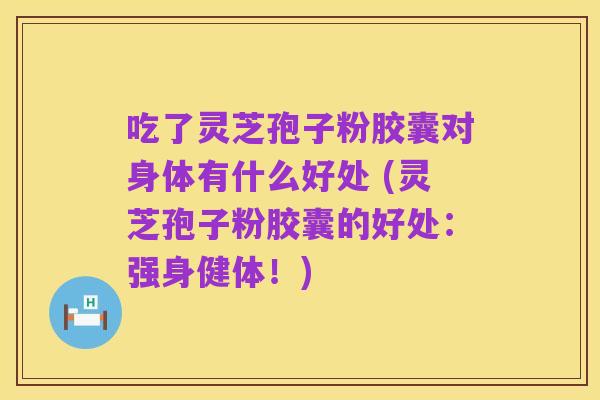 吃了灵芝孢子粉胶囊对身体有什么好处 (灵芝孢子粉胶囊的好处:强身健体!)