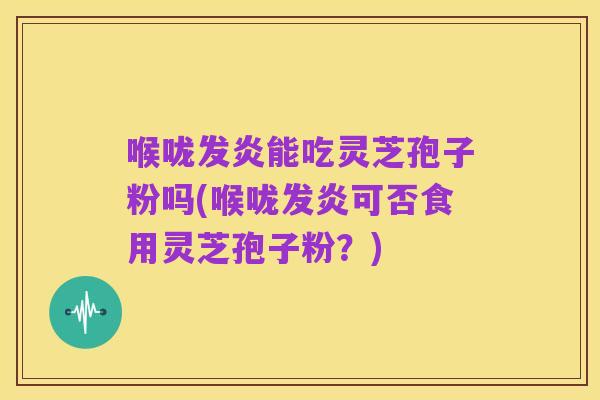 喉咙发炎能吃灵芝孢子粉吗(喉咙发炎可否食用灵芝孢子粉？)