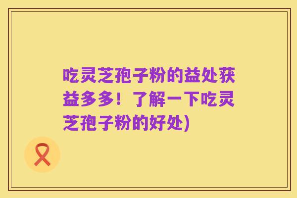 吃灵芝孢子粉的益处获益多多!了解一下吃灵芝孢子粉的好处)
