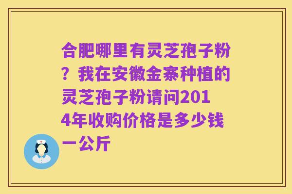 合肥哪里有灵芝孢子粉？我在安徽金寨种植的灵芝孢子粉请问2014年收购价格是多少钱一公斤