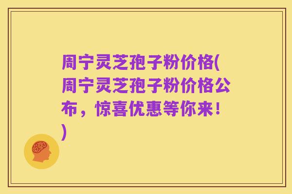 周宁灵芝孢子粉价格(周宁灵芝孢子粉价格公布，惊喜优惠等你来！)