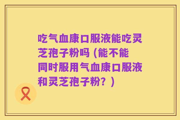吃气血康口服液能吃灵芝孢子粉吗 (能不能同时服用气血康口服液和灵芝孢子粉？)