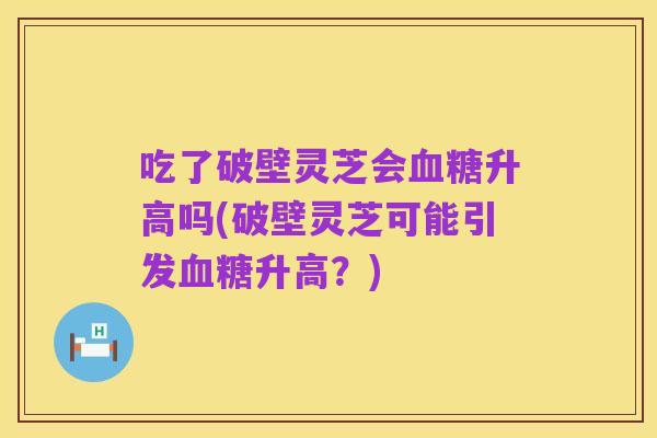 吃了破壁灵芝会血糖升高吗(破壁灵芝可能引发血糖升高？)