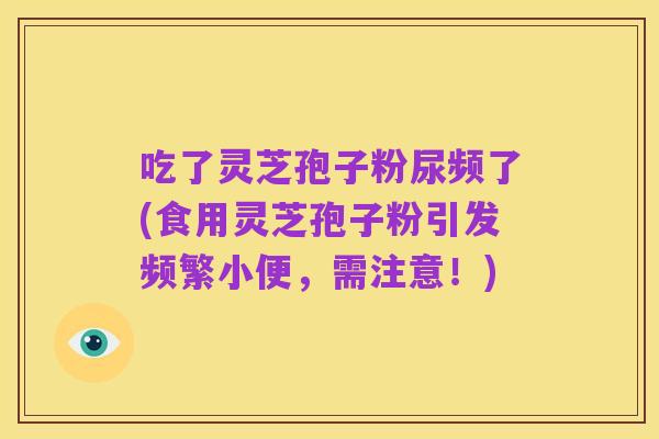 吃了灵芝孢子粉尿频了(食用灵芝孢子粉引发频繁小便,需注意!)