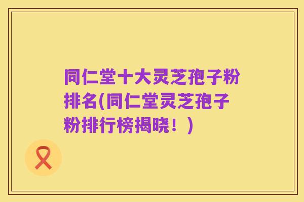 同仁堂十大灵芝孢子粉排名(同仁堂灵芝孢子粉排行榜揭晓!)