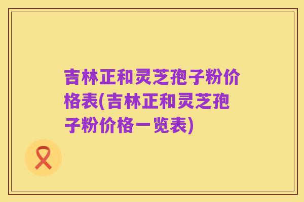 吉林正和灵芝孢子粉价格表(吉林正和灵芝孢子粉价格一览表)