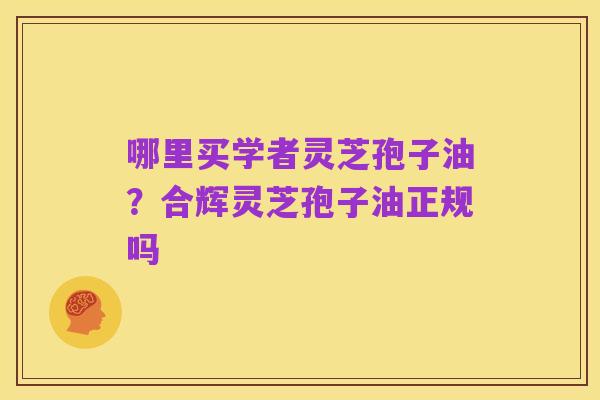 哪里买学者灵芝孢子油?合辉灵芝孢子油正规吗