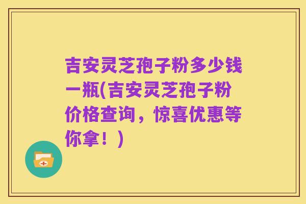 吉安灵芝孢子粉多少钱一瓶(吉安灵芝孢子粉价格查询,惊喜优惠等你拿!)