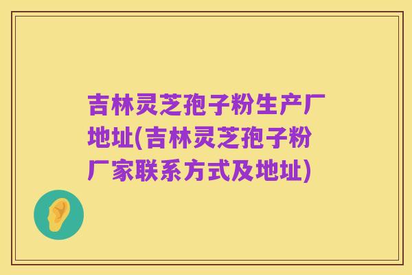 吉林灵芝孢子粉生产厂地址(吉林灵芝孢子粉厂家联系方式及地址)
