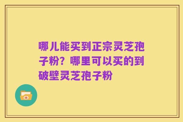 哪儿能买到正宗灵芝孢子粉?哪里可以买的到破壁灵芝孢子粉