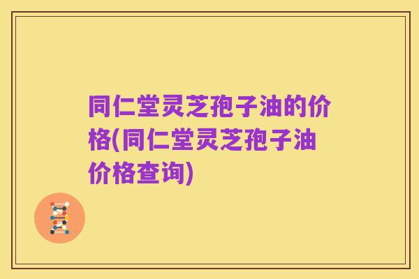 同仁堂灵芝孢子油的价格(同仁堂灵芝孢子油价格查询)