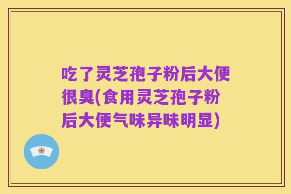 吃了灵芝孢子粉后大便很臭(食用灵芝孢子粉后大便气味异味明显)