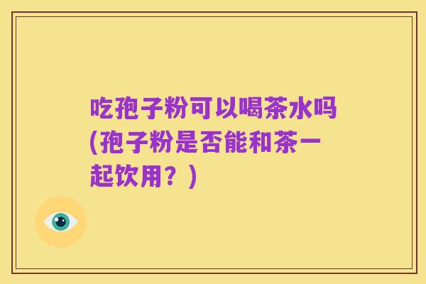 吃孢子粉可以喝茶水吗(孢子粉是否能和茶一起饮用？)
