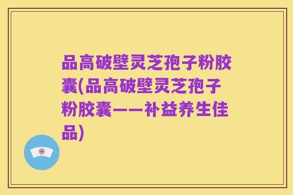 品高破壁灵芝孢子粉胶囊(品高破壁灵芝孢子粉胶囊——补益养生佳品)