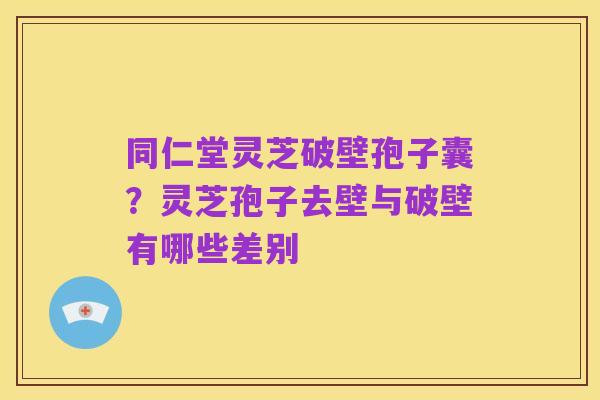 同仁堂灵芝破壁孢子囊？灵芝孢子去壁与破壁有哪些差别