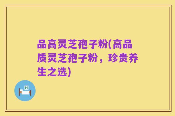 品高灵芝孢子粉(高品质灵芝孢子粉,珍贵养生之选)