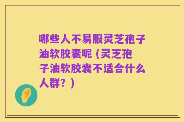 哪些人不易服灵芝孢子油软胶囊呢 (灵芝孢子油软胶囊不适合什么人群?)