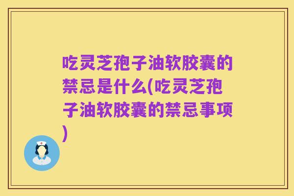 吃灵芝孢子油软胶囊的禁忌是什么(吃灵芝孢子油软胶囊的禁忌事项)