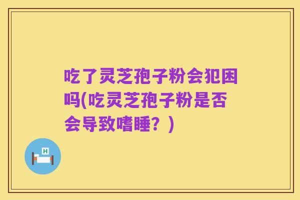 吃了灵芝孢子粉会犯困吗(吃灵芝孢子粉是否会导致嗜睡？)