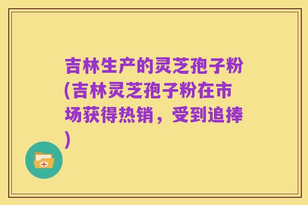 吉林生产的灵芝孢子粉(吉林灵芝孢子粉在市场获得热销，受到追捧)
