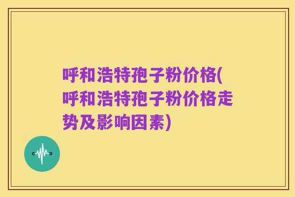 呼和浩特孢子粉价格(呼和浩特孢子粉价格走势及影响因素)
