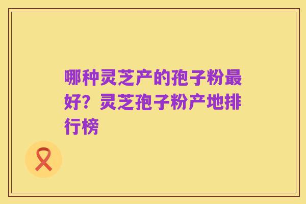 哪种灵芝产的孢子粉最好？灵芝孢子粉产地排行榜