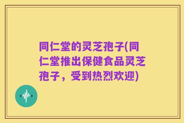 同仁堂的灵芝孢子(同仁堂推出保健食品灵芝孢子,受到热烈欢迎)