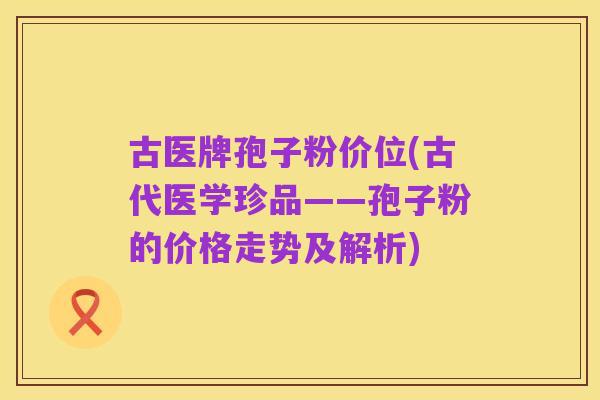 古医牌孢子粉价位(古代医学珍品——孢子粉的价格走势及解析)
