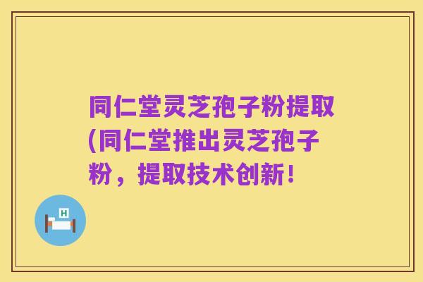 同仁堂灵芝孢子粉提取(同仁堂推出灵芝孢子粉,提取技术创新!