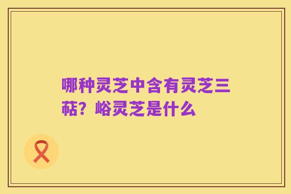 哪种灵芝中含有灵芝三萜?峪灵芝是什么