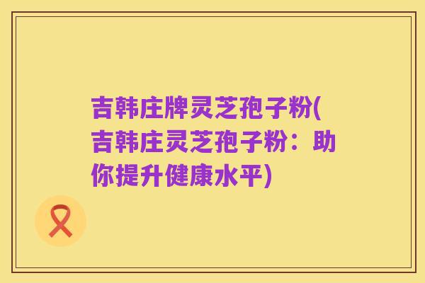 吉韩庄牌灵芝孢子粉(吉韩庄灵芝孢子粉:助你提升健康水平)
