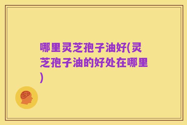 哪里灵芝孢子油好(灵芝孢子油的好处在哪里)