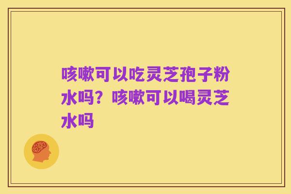 咳嗽可以吃灵芝孢子粉水吗?咳嗽可以喝灵芝水吗