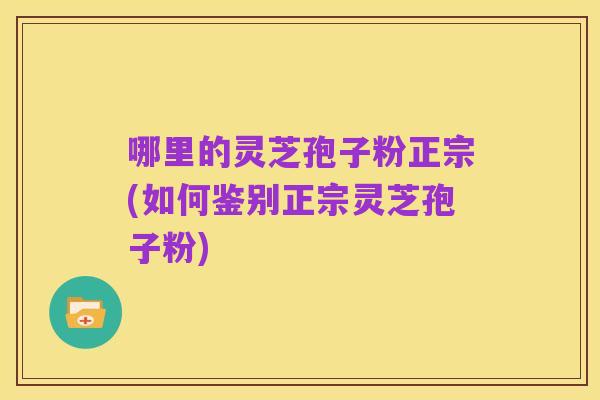哪里的灵芝孢子粉正宗(如何鉴别正宗灵芝孢子粉)