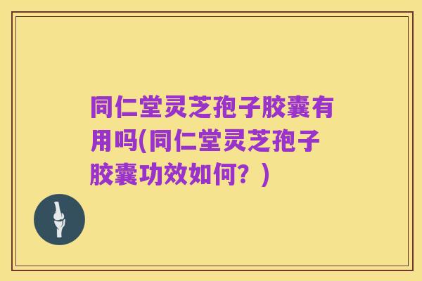 同仁堂灵芝孢子胶囊有用吗(同仁堂灵芝孢子胶囊功效如何?)