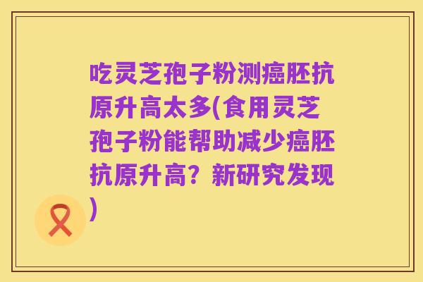 吃灵芝孢子粉测癌胚抗原升高太多(食用灵芝孢子粉能帮助减少癌胚抗原升高?新研究发现)