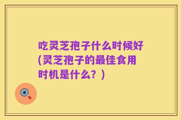 吃灵芝孢子什么时候好(灵芝孢子的最佳食用时机是什么?)