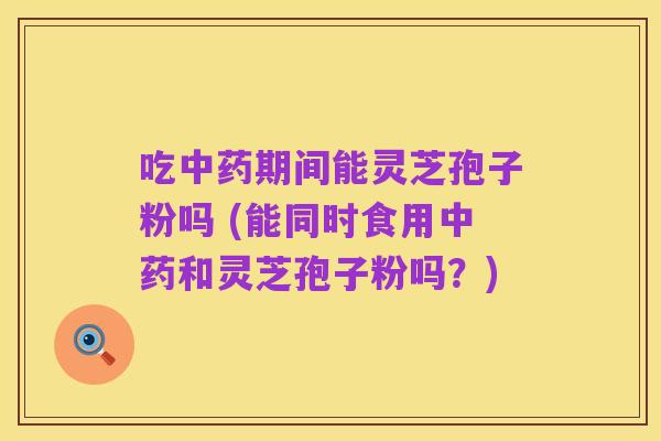 吃中药期间能灵芝孢子粉吗 (能同时食用中药和灵芝孢子粉吗?)