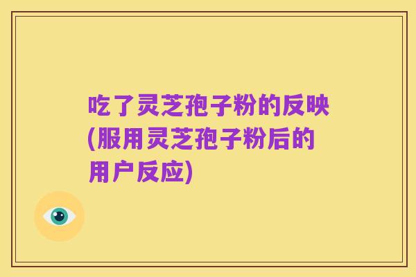 吃了灵芝孢子粉的反映(服用灵芝孢子粉后的用户反应)