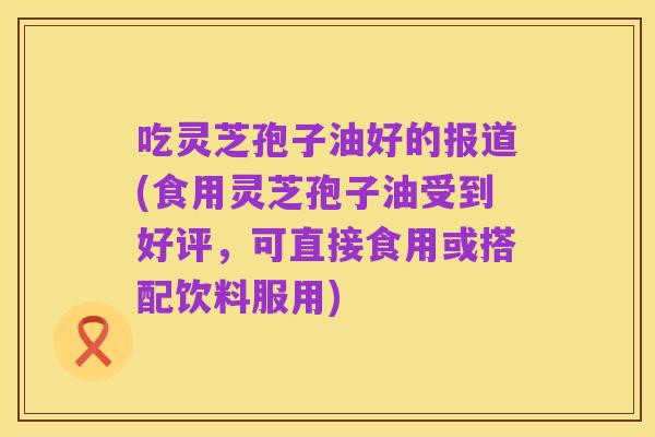 吃灵芝孢子油好的报道(食用灵芝孢子油受到好评，可直接食用或搭配饮料服用)